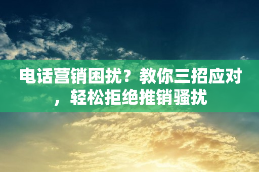 电话营销困扰？教你三招应对，轻松拒绝推销骚扰