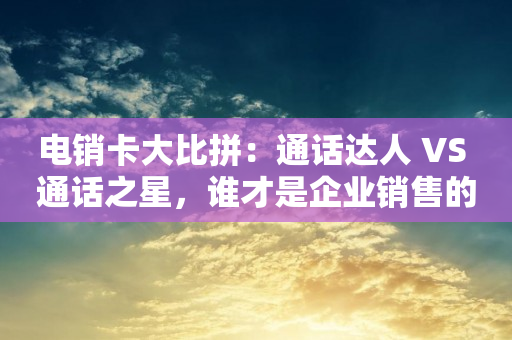 电销卡大比拼：通话达人 VS 通话之星，谁才是企业销售的最佳利器？