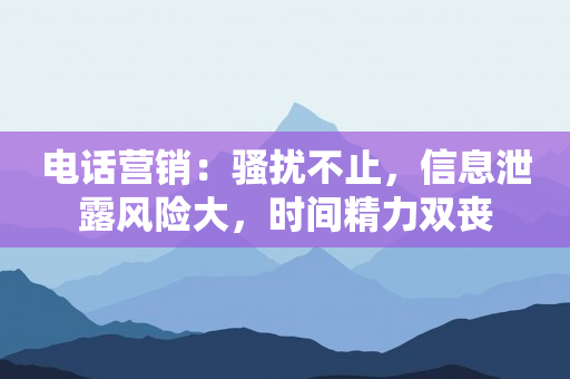 电话营销：骚扰不止，信息泄露风险大，时间精力双丧