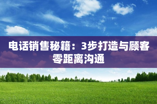 电话销售秘籍：3步打造与顾客零距离沟通